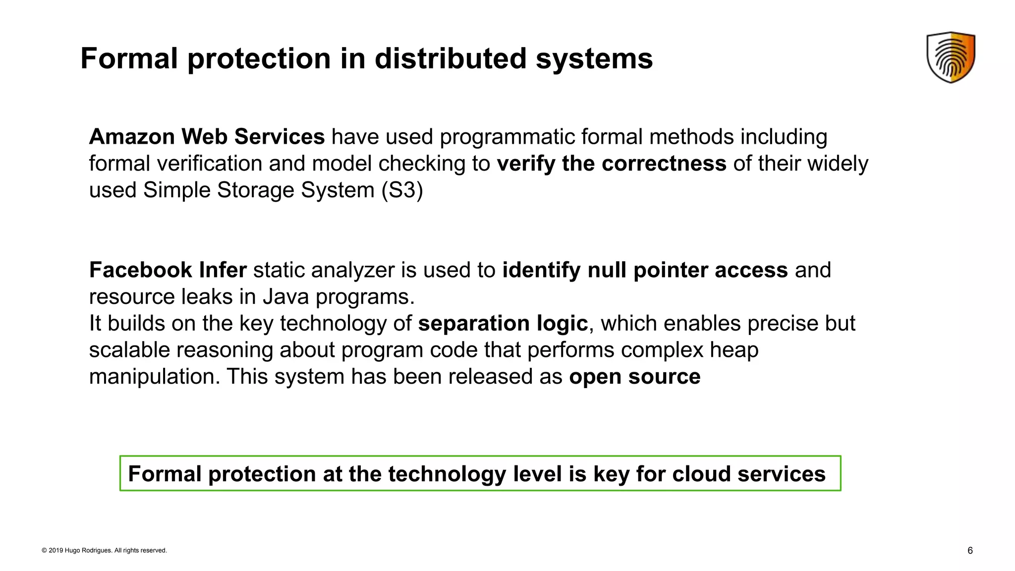 6© 2019 Hugo Rodrigues. All rights reserved.
Formal protection in distributed systems
Amazon Web Services have used programmatic formal methods including
formal veriﬁcation and model checking to verify the correctness of their widely
used Simple Storage System (S3)
Facebook Infer static analyzer is used to identify null pointer access and
resource leaks in Java programs.
It builds on the key technology of separation logic, which enables precise but
scalable reasoning about program code that performs complex heap
manipulation. This system has been released as open source
Formal protection at the technology level is key for cloud services
 