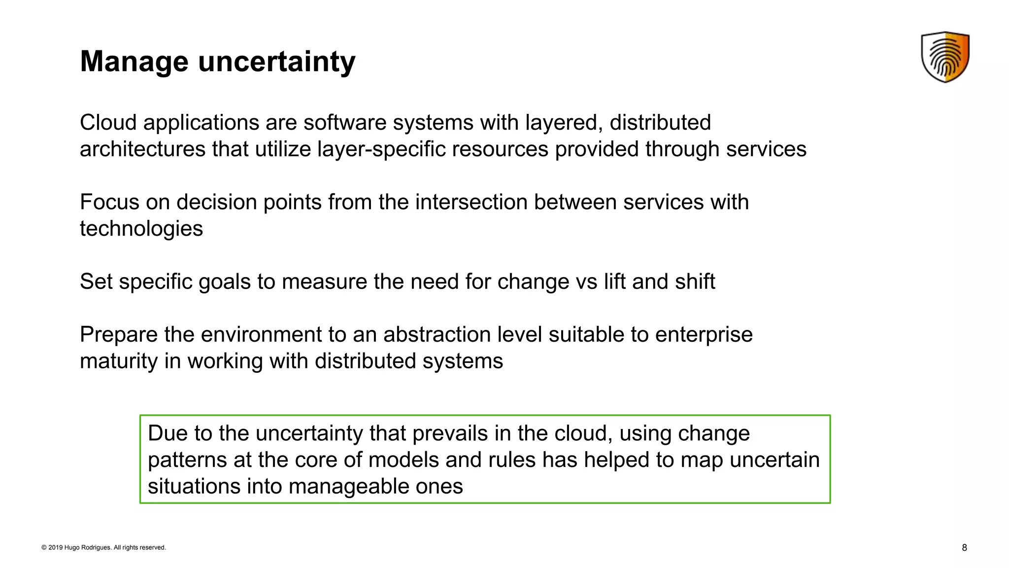 8© 2019 Hugo Rodrigues. All rights reserved.
Manage uncertainty
Cloud applications are software systems with layered, distributed
architectures that utilize layer-speciﬁc resources provided through services
Focus on decision points from the intersection between services with
technologies
Set specific goals to measure the need for change vs lift and shift
Prepare the environment to an abstraction level suitable to enterprise
maturity in working with distributed systems
Due to the uncertainty that prevails in the cloud, using change
patterns at the core of models and rules has helped to map uncertain
situations into manageable ones
 