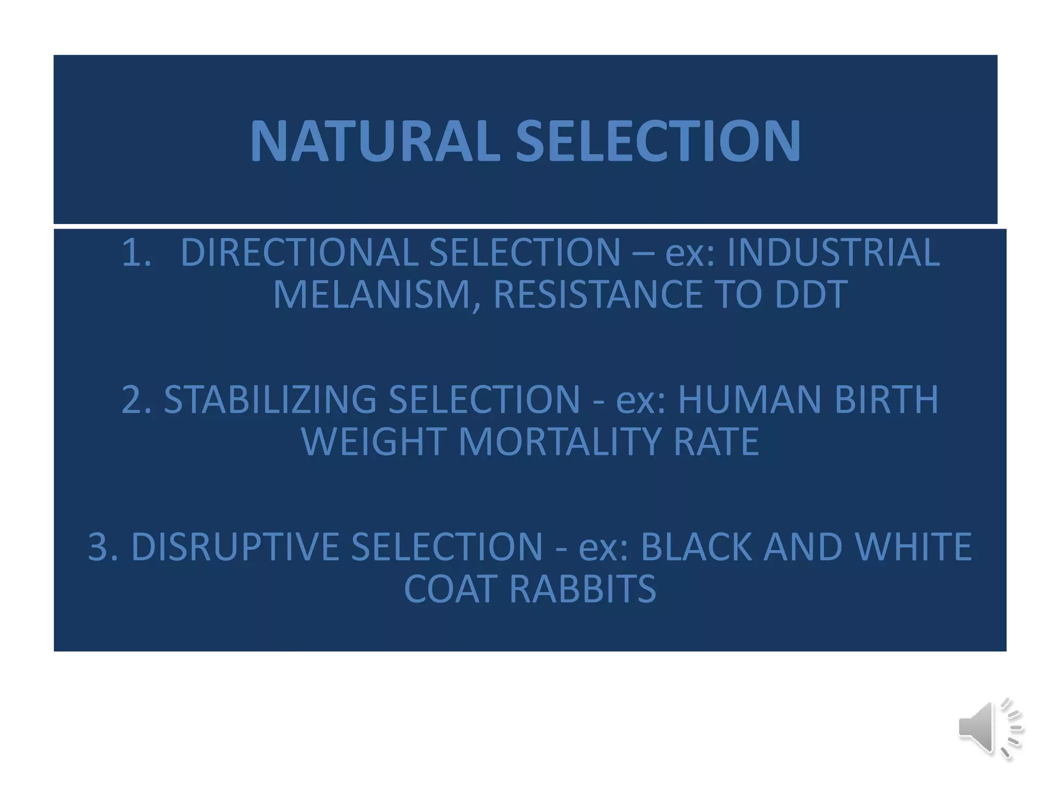 NATURAL SELECTION
1. DIRECTIONAL SELECTION – ex: INDUSTRIAL
MELANISM, RESISTANCE TO DDT
2. STABILIZING SELECTION - ex: HUMAN BIRTH
WEIGHT MORTALITY RATE
3. DISRUPTIVE SELECTION - ex: BLACK AND WHITE
COAT RABBITS
 