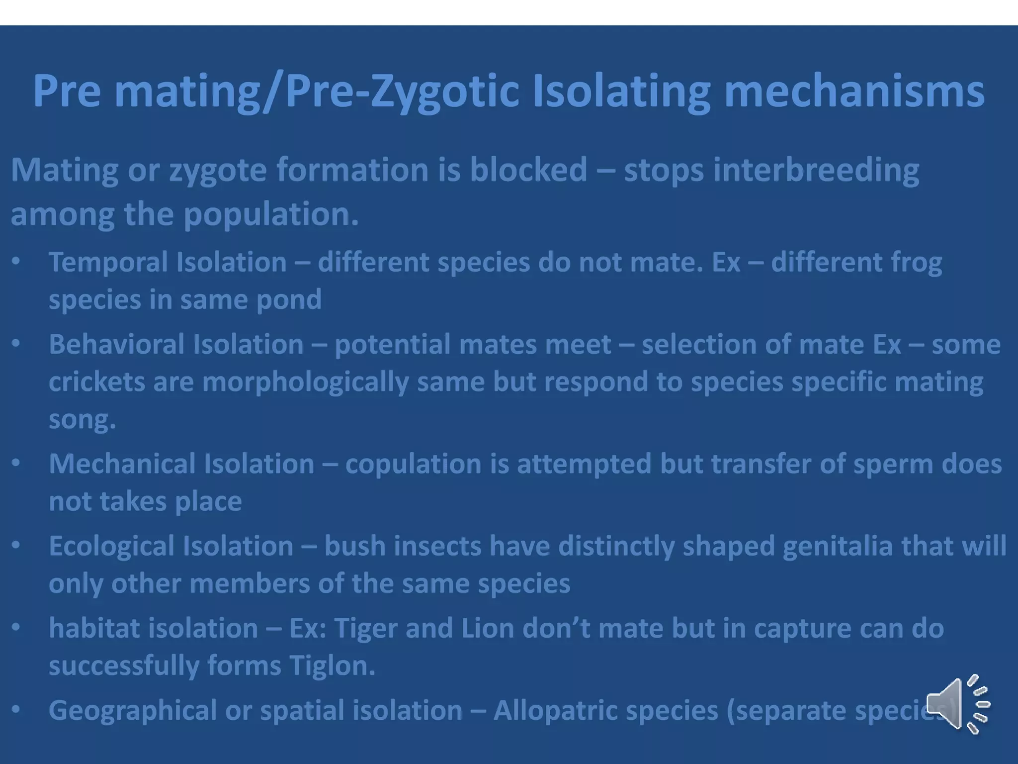 Pre mating/Pre-Zygotic Isolating mechanisms
Mating or zygote formation is blocked – stops interbreeding
among the population.
• Temporal Isolation – different species do not mate. Ex – different frog
species in same pond
• Behavioral Isolation – potential mates meet – selection of mate Ex – some
crickets are morphologically same but respond to species specific mating
song.
• Mechanical Isolation – copulation is attempted but transfer of sperm does
not takes place
• Ecological Isolation – bush insects have distinctly shaped genitalia that will
only other members of the same species
• habitat isolation – Ex: Tiger and Lion don’t mate but in capture can do
successfully forms Tiglon.
• Geographical or spatial isolation – Allopatric species (separate species)
 