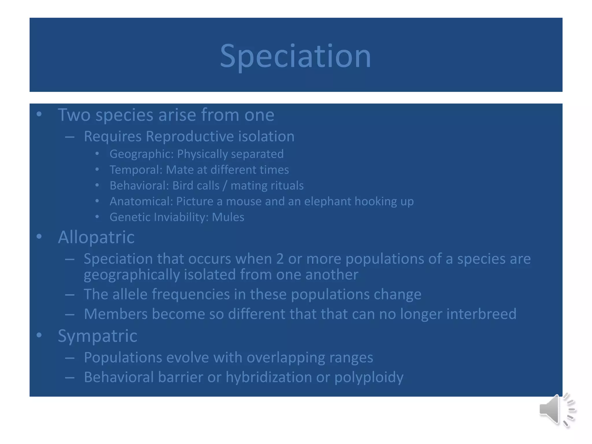 Speciation
• Two species arise from one
– Requires Reproductive isolation
• Geographic: Physically separated
• Temporal: Mate at different times
• Behavioral: Bird calls / mating rituals
• Anatomical: Picture a mouse and an elephant hooking up
• Genetic Inviability: Mules
• Allopatric
– Speciation that occurs when 2 or more populations of a species are
geographically isolated from one another
– The allele frequencies in these populations change
– Members become so different that that can no longer interbreed
• Sympatric
– Populations evolve with overlapping ranges
– Behavioral barrier or hybridization or polyploidy
 