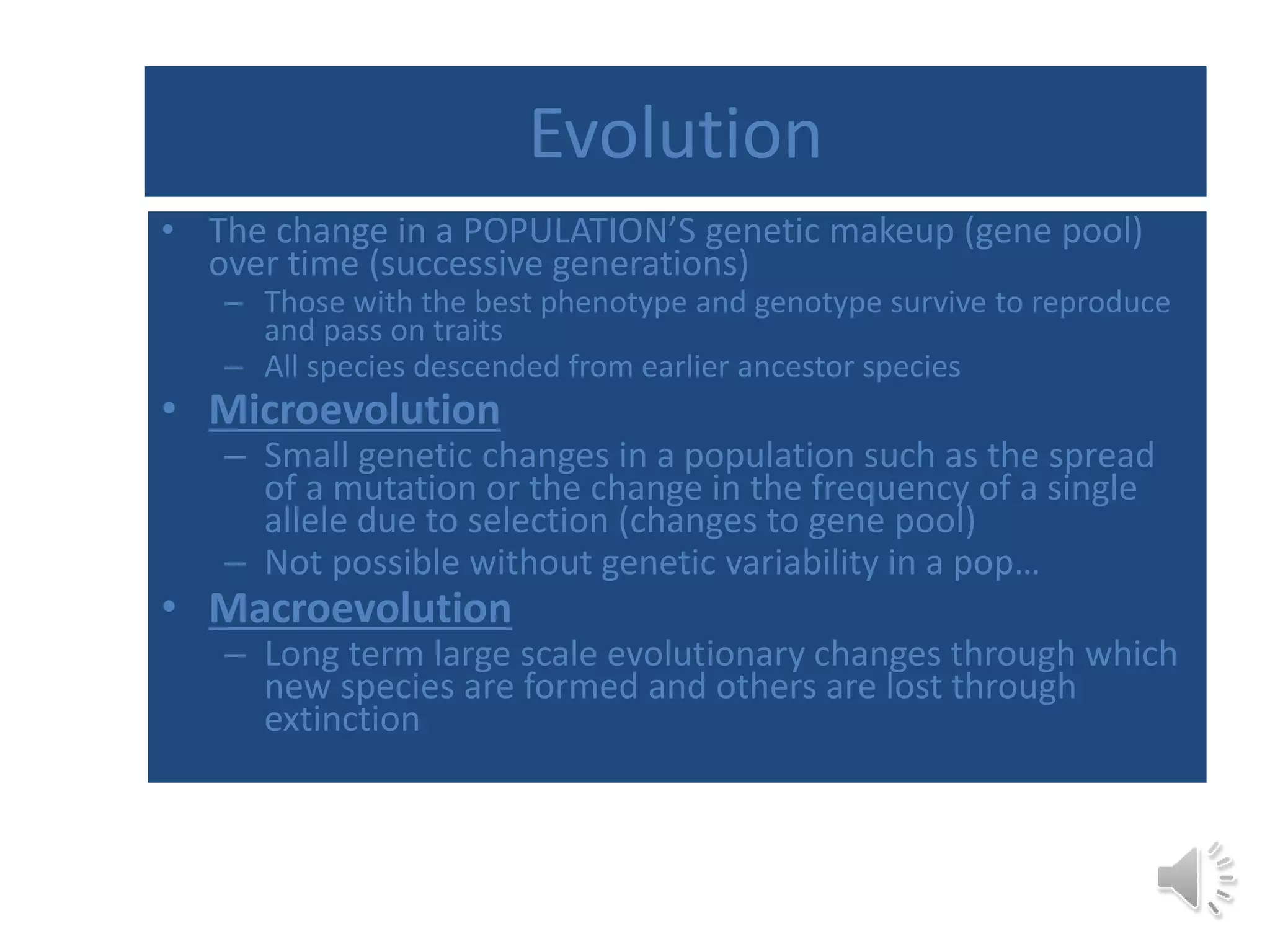 Evolution
• The change in a POPULATION’S genetic makeup (gene pool)
over time (successive generations)
– Those with the best phenotype and genotype survive to reproduce
and pass on traits
– All species descended from earlier ancestor species
• Microevolution
– Small genetic changes in a population such as the spread
of a mutation or the change in the frequency of a single
allele due to selection (changes to gene pool)
– Not possible without genetic variability in a pop…
• Macroevolution
– Long term large scale evolutionary changes through which
new species are formed and others are lost through
extinction
 