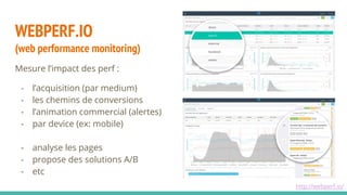 Mesure l’impact des perf :
- l’acquisition (par medium)
- les chemins de conversions
- l’animation commercial (alertes)
- par device (ex: mobile)
- analyse les pages
- propose des solutions A/B
- etc
WEBPERF.IO
(web performance monitoring)
http://webperf.io/
 