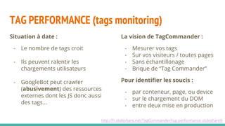TAG PERFORMANCE (tags monitoring)
http://fr.slideshare.net/TagCommander/tag-performance-slidesharefr
Situation à date :
- Le nombre de tags croit
- Ils peuvent ralentir les
chargements utilisateurs
- GoogleBot peut crawler
(abusivement) des ressources
externes dont les JS donc aussi
des tags...
La vision de TagCommander :
- Mesurer vos tags
- Sur vos visiteurs / toutes pages
- Sans échantillonage
- Brique de “Tag Commander”
Pour identifier les soucis :
- par conteneur, page, ou device
- sur le chargement du DOM
- entre deux mise en production
 