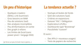 Un peu d’historique La tendance actuelle ?
- Quelques crawlers
(XENU, Link Examiner)
- Gros besoins en RAM
- Peu de solutions SaaS
- Des analyses incomplètes
- Peu d’informations en sortie
- Des graph à refaire
- Les limites de Excel (sans
power pivot + langage DAX)
(je force un peu le trait mais à peine…)
- Startups et levées de fonds
- QUE des solutions SaaS
- Critères en expansions
- Dataset “XXL” / Délégation
- Explorateurs d’URLs
- Dashboards typé “Bootstrap”
- Possibilités “custom”
Et aussi :
- Des APIs (= nouveaux usages)
- Tests de papiers de recherche
 