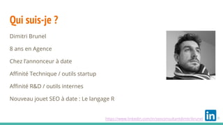 Qui suis-je ?
Dimitri Brunel
8 ans en Agence
Chez l’annonceur à date
Affinité Technique / outils startup
Affinité R&D / outils internes
Nouveau jouet SEO à date : Le langage R
https://www.linkedin.com/in/seoconsultantdimitribrunel
 