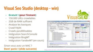 - Gratuit ! (pour l’instant)
- 150.000 URLs crawlables
- 2GB de RAM suffisent
- Analyse les basiques
- Crawl l’AJAX
- Crawls parallélisables
- Intégration SearchConsole
- Intégration BingWT
- Intégration YandexWT (en cours)
Sinon vous avez un MAC ?
Dont’ panic ! (slide suivante)
Visual Seo Studio (desktop - win)
http://visual-seo.com/SEO-Software-Features/Development-Status
 
