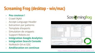 - Peu couteux !
- Crawl l’AJAX
- Accept-Language Header
- Extraction par patterns
- Template d’exports
- Simulation de snippets
- Support Robots.txt
- Intégration Google Analytics
- Intégration Search Console
- NoMatch GA et GSC
- Amélioration en continue
Screaming Frog (desktop - win/mac)
https://www.screamingfrog.co.uk/seo-spider-5-0/
 