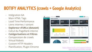 BOTIFY ANALYTICS (crawls + Google Analytics)
https://www.botify.com/support/videos/
https://developers.botify.com/api/
- Intégration GA
- Main HTML Tags
- Load Time Performance
- Liens internes / sortant
- Exploreur d’URLs (dataset)
- Calcul du PageRank interne
- Catégorisations et Filtres
- Comparaison de crawls
- Virtual Robots
- Custom HTTP Headers
- Planification, Plugin Chrome
 