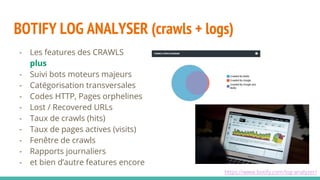 BOTIFY LOG ANALYSER (crawls + logs)
https://www.botify.com/log-analyzer/
- Les features des CRAWLS
plus
- Suivi bots moteurs majeurs
- Catégorisation transversales
- Codes HTTP, Pages orphelines
- Lost / Recovered URLs
- Taux de crawls (hits)
- Taux de pages actives (visits)
- Fenêtre de crawls
- Rapports journaliers
- et bien d’autre features encore
 