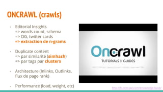 ONCRAWL (crawls)
http://fr.oncrawl.com/knowledge-base/
- Editorial Insights
=> words count, schema
=> OG, twitter cards
=> extraction de n-grams
- Duplicate content
=> par similarité (simhash)
=> par tags par clusters
- Architecture (Inlinks, Outlinks,
flux de page rank)
- Performance (load, weight, etc)
 