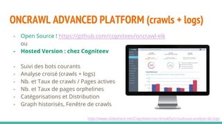 ONCRAWL ADVANCED PLATFORM (crawls + logs)
http://www.slideshare.net/Cogniteev/seo-breakfast-toulouse-analyse-de-logs
- Open Source ! https://github.com/cogniteev/oncrawl-elk
ou
- Hosted Version : chez Cogniteev
- Suivi des bots courants
- Analyse croisé (crawls + logs)
- Nb. et Taux de crawls / Pages actives
- Nb. et Taux de pages orphelines
- Catégorisations et Distribution
- Graph historisés, Fenêtre de crawls
 