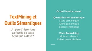 TextMining et
Outils Sémantiques
Un peu d’historique
La fouille de texte
Situation à date ?
Ce qu’il faudra retenir
Quantification sémantique
Score sémantique
Affiné sémantique
Cocon sémantique
Word Embedding
Mots en relations
Fichier de vocabulaire
 