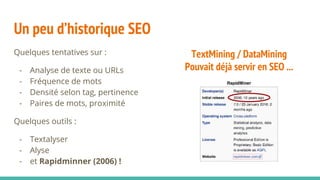 TextMining / DataMining
Pouvait déjà servir en SEO ...
Un peu d’historique SEO
Quelques tentatives sur :
- Analyse de texte ou URLs
- Fréquence de mots
- Densité selon tag, pertinence
- Paires de mots, proximité
Quelques outils :
- Textalyser
- Alyse
- et Rapidminner (2006) !
 