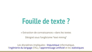 « Extraction de connaissances » dans les textes
Désigné sous l'anglicisme “text mining“
Les disciplines impliquées : linguistique informatique,
l'ingénierie du langage (TAL), l'apprentissage artificiel et les statistiques
Fouille de texte ?
 