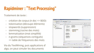 Rapidminer : “Text Processing”
Traitement de texte :
- création de corpus (n doc => BDD)
- tokenisation (découpe éléments)
- stopwords (suppression)
- stemming (racine des mots)
- lemmatisation (mot simplifié)
- n-grams (séquences contiguës)
=> table de fréquences des mots
Via du TextMining, puis applications d’
algo, on peut simuler les documents
 