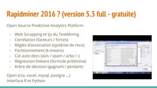Rapidminer 2016 ? (version 5.3 full - gratuite)
Open Source Predictive Analytics Platform
- Web Scrapping et tjs du TextMining
- Corrélation (facteurs / forces)
- Régles d’association (système de reco)
- Partitionnement (k-means)
- Cat auto docs (avis / spam / arbo ! :)
- Régression linéaire (formule prédictive)
- Arbre de décision (gagnant / perdant)
Open (csv, excel, mysql, postgre ...)
Interface R et Python
 