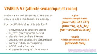 VISIBLIS V2 (affinité sémantique et cocon)
L’idée initiale ? Un corpus de 17 millions de
doc. Des algo de traitement du langage.
Pourquoi Visiblis V2 est très très fort ?
- analyse (TAL) de structure en silo
- n-grams (avec synapsie par ex)
- visualisation des liens internes
- visualisation des clusters sémantiques
- corpus visiblis / corpus perso
- API V2 en dev / à venir
- Analyse sémantique TOP10 à venir https://fr.wikipedia.org/wiki/Synapsie
https://en.wikipedia.org/wiki/N-gram
n-gram
= séquence contiguë n-items
{paire = AGC, GCT, CTT}
{lettre = to_, o_b, _be,}
{mot = to be, be or, or not}
synapsie
= liaison par joncteurs (ex: de, à)
{pomme de terre}
 