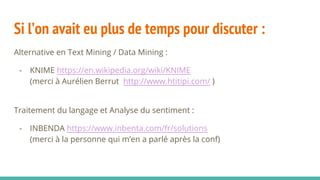 Si l’on avait eu plus de temps pour discuter :
Alternative en Text Mining / Data Mining :
- KNIME https://en.wikipedia.org/wiki/KNIME
(merci à Aurélien Berrut http://www.htitipi.com/ )
Traitement du langage et Analyse du sentiment :
- INBENDA https://www.inbenta.com/fr/solutions
(merci à la personne qui m’en a parlé après la conf)
 