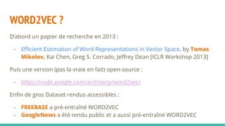 WORD2VEC ?
D’abord un papier de recherche en 2013 :
- Efficient Estimation of Word Representations in Vector Space, by Tomas
Mikolov, Kai Chen, Greg S. Corrado, Jeffrey Dean [ICLR Workshop 2013]
Puis une version (pas la vraie en fait) open-source :
- https://code.google.com/archive/p/word2vec/
Enfin de gros Dataset rendus accessibles :
- FREEBASE a pré-entraîné WORD2VEC
- GoogleNews a été rendu public et a aussi pré-entraîné WORD2VEC
 