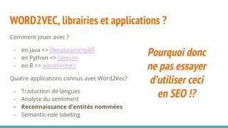 WORD2VEC, librairies et applications ?
Comment jouer avec ?
- en Java => DeepLearning4JS
- en Python => Gensim
- en R => wordVectors
Quatre applications connus avec Word2Vec?
- Traduction de langues
- Analyse du sentiment
- Reconnaissance d’entités nommées
- Semantic-role labeling
Pourquoi donc
ne pas essayer
d’utiliser ceci
en SEO !?
 