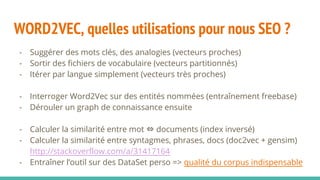 WORD2VEC, quelles utilisations pour nous SEO ?
- Suggérer des mots clés, des analogies (vecteurs proches)
- Sortir des fichiers de vocabulaire (vecteurs partitionnés)
- Itérer par langue simplement (vecteurs très proches)
- Interroger Word2Vec sur des entités nommées (entraînement freebase)
- Dérouler un graph de connaissance ensuite
- Calculer la similarité entre mot ⇔ documents (index inversé)
- Calculer la similarité entre syntagmes, phrases, docs (doc2vec + gensim)
http://stackoverflow.com/a/31417164
- Entraîner l’outil sur des DataSet perso => qualité du corpus indispensable
 