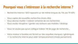 Pourquoi vous s'intéresser à la recherche interne ?
- Recherche Interne / SEO reposent sur de même briques du TAL (ex TF-IDF)
- Vous captez de nouvelles recherches (mots clés)
- Vous devriez mailler / indexer certaines de ces recherches
- Vous voulez récupérer / garder vos visiteurs seo mobiles / desktop
- Vous ne voulez pas qu’un collègue indexe 1M de page de recherche...
- Votre moteur à facettes est fermé sur des requêtes marques / génériques
=> la recherche interne peut aider temporairement (mode pansement)
 