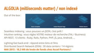ALGOLIA (milliseconds matter) / non indexé
Out of the box :
Seamless indexing : vous poussez un JSON, c’est prêt !
Intuitive ranking : vous réglez VOTRE moteur de recherche (TAL / Business)
API REST, 13 clients : Ruby, Rails, Python, PHP, JS, Java, Android, ...
Lighting-fast back-end : répond entre 6ms et 9ms
Distributed Search Network (DSN) : 30 data centers / 14 régions
MAI 2015 : 18,3 M$ de levée de fonds chez Accel Partners !
 