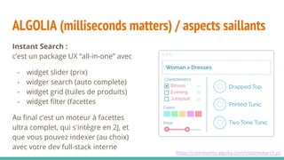 ALGOLIA (milliseconds matters) / aspects saillants
Instant Search :
c’est un package UX “all-in-one” avec
- widget slider (prix)
- widger search (auto complete)
- widget grid (tuiles de produits)
- widget filter (facettes
Au final c’est un moteur à facettes
ultra complet, qui s'intègre en 2J, et
que vous pouvez indexer (au choix)
avec votre dev full-stack interne
https://community.algolia.com/instantsearch.js/
 