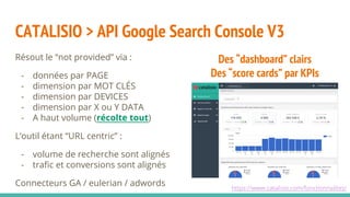 CATALISIO > API Google Search Console V3
Résout le “not provided” via :
- données par PAGE
- dimension par MOT CLÉS
- dimension par DEVICES
- dimension par X ou Y DATA
- A haut volume (récolte tout)
L’outil étant “URL centric” :
- volume de recherche sont alignés
- trafic et conversions sont alignés
Connecteurs GA / eulerian / adwords
Des “dashboard” clairs
Des “score cards” par KPIs
https://www.catalisio.com/fonctionnalites/
 