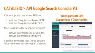 CATALISIO > API Google Search Console V3
Vision apporte une vision ROI-ste :
- estimer l’acquisition Ranks / CTR
- estimer l’acquisition Mots / €€
Mais aussi insciter des “pour actions” :
- activer potentiels sous-exploités
- activer potentiels à conquérir
Catalisio connecte tout. Vous pouvez
vous recentrer sur votre plan d’action.
Vision par Mots Clés
Suggestions d'Opportunités
https://www.catalisio.com/fonctionnalites/
 