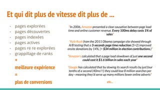Et qui dit plus de vitesse dit plus de ...
- pages explorées
- pages découvertes
- pages indexées
- pages actives
- pages re re explorées
- grappillage de ranks
+
meilleure expérience
=
plus de conversions
“In 2006, Amazon presented a clear causation between page load
time and online customer revenue. Every 100ms delay costs 1% of
sales”
”Kyle Rush from the 2011 Obama campaign site showed through
A/B testing that a 3-seconds page time reduction (5>2) improved
onsite donations by 14%, (+ $34 million in election contributions.)”
“Amazon's calculated that a page load slowdown of just one second
could cost it $1.6 billion in sales each year”
”Google has calculated that by slowing its search results by just four
tenths of a second (40ms!!!) they could lose 8 million searches per
day—meaning they'd serve up many millions fewer online adverts”
etc...
 