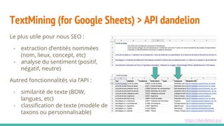 TextMining (for Google Sheets) > API dandelion
Le plus utile pour nous SEO :
- extraction d’entités nommées
(nom, lieux, concept, etc)
- analyse du sentiment (positif,
négatif, neutre)
Autred fonctionnalités via l’API :
- similarité de texte (BOW,
langues, etc)
- classification de texte (modèle de
taxons ou personnalisable)
https://dandelion.eu/
 