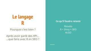 Le langage
R
Pourquoi c’est bien ?
Après avoir parlé des API...
...que faire avec R en SEO ?
Ce qu’il faudra retenir
Rstudio
R + Shiny + SEO
ALGO
 