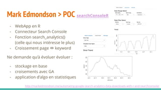Mark Edmondson > POC searchConsoleR
- WebApp en R
- Connecteur Search Console
- Fonction search_analytics()
(celle qui nous intéresse le plus)
- Croissement page ⇔ keyword
Ne demande qu’à évoluer évoluer :
- stockage en base
- croisements avec GA
- application d’algo en statistiques
http://markedmondson.me/automating-google-search-analytics-data-downloads-with-r-and-searchconsoler
 