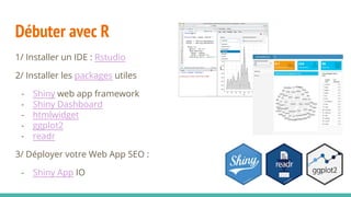 Débuter avec R
1/ Installer un IDE : Rstudio
2/ Installer les packages utiles
- Shiny web app framework
- Shiny Dashboard
- htmlwidget
- ggplot2
- readr
3/ Déployer votre Web App SEO :
- Shiny App IO
 