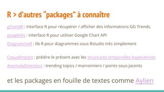 R > d’autres “packages” à connaître
gTrendR : interface R pour récupérer / afficher des informations GG Trends.
googleVis : interface R pour utiliser Google Chart API
DiagrammeR : lib R pour diagrammes sous Rstudio très simplement
CasualImpact : prédire le présent avec les structures temporelles bayésiennes
AnomalyDetection : trending topics / marronniers / points sous-jacents
et les packages en fouille de textes comme Aylien
 
