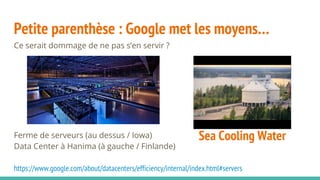 Petite parenthèse : Google met les moyens…
Ce serait dommage de ne pas s’en servir ?
Ferme de serveurs (au dessus / Iowa)
Data Center à Hanima (à gauche / Finlande)
https://www.google.com/about/datacenters/efficiency/internal/index.html#servers
Sea Cooling Water
 