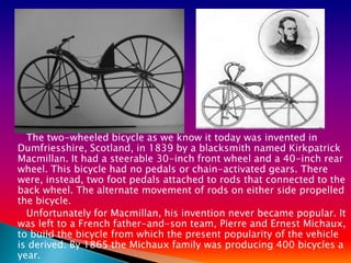 The two-wheeled bicycle as we know it today was invented in
Dumfriesshire, Scotland, in 1839 by a blacksmith named Kirkpatrick
Macmillan. It had a steerable 30-inch front wheel and a 40-inch rear
wheel. This bicycle had no pedals or chain-activated gears. There
were, instead, two foot pedals attached to rods that connected to the
back wheel. The alternate movement of rods on either side propelled
the bicycle.
  Unfortunately for Macmillan, his invention never became popular. It
was left to a French father-and-son team, Pierre and Ernest Michaux,
to build the bicycle from which the present popularity of the vehicle
is derived. By 1865 the Michaux family was producing 400 bicycles a
year.
 