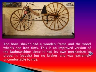 The bone shaker had a wooden frame and the wood
wheels had iron rims. This is an improved version of
the laufmaschine since it had its own mechanism to
propel it (pedals) but no brakes and was extremely
uncomfortable to ride.
 