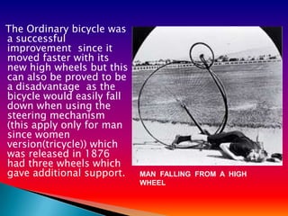 The Ordinary bicycle was
a successful
improvement since it
moved faster with its
new high wheels but this
can also be proved to be
a disadvantage as the
bicycle would easily fall
down when using the
steering mechanism
(this apply only for man
since women
version(tricycle)) which
was released in 1876
had three wheels which
gave additional support.    MAN FALLING FROM A HIGH
                            WHEEL
 