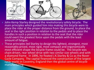    John Kemp Starley designed the revolutionary safety bicycle. The
    main principles which guided him into making this bicycle were to
    place the rider at the proper distance from the ground, to place the
    seat in the right position in relation to the pedals and to place the
    handles in such a position in relation to the seat that the rider
    could exert the greatest force upon the pedals with the least
    amount of fatigue.
   These principles led Starley to design the lightest, strongest, most
    reasonably priced, most rigid, most compact and ergonomically
    most efficient shape the bicycle frame could be. The bicycle was
    chain driven, rear wheel drive with two similar size wheels and with
    a diamond frame. In 1896, he floated J.K.Starley & Co as the Rover
    Cycle Company. The capital financed the construction of the largest
    cycle works in Coventry, England then the global centre of bicycle
    manufacturing.
 