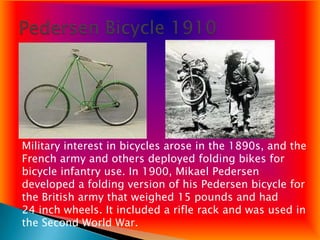 Military interest in bicycles arose in the 1890s, and the
French army and others deployed folding bikes for
bicycle infantry use. In 1900, Mikael Pedersen
developed a folding version of his Pedersen bicycle for
the British army that weighed 15 pounds and had
24 inch wheels. It included a rifle rack and was used in
the Second World War.
 
