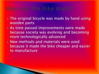    The original bicycle was made by hand using
    wooden parts
   As time passed improvements were made
    because society was evolving and becoming
    more technologically advanced
   New methods and materials were used
    because it made the bike cheaper and easier
    to manufacture
 