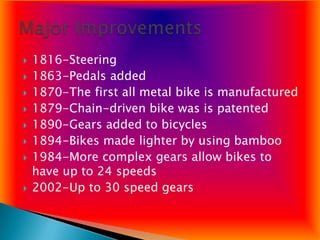    1816-Steering
   1863-Pedals added
   1870-The first all metal bike is manufactured
   1879-Chain-driven bike was is patented
   1890-Gears added to bicycles
   1894-Bikes made lighter by using bamboo
   1984-More complex gears allow bikes to
    have up to 24 speeds
   2002-Up to 30 speed gears
 