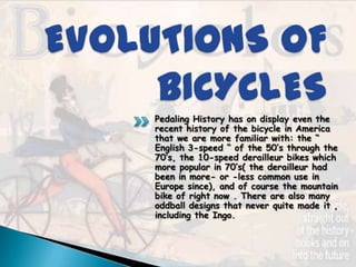 Pedaling History has on display even the
recent history of the bicycle in America
that we are more familiar with: the “
English 3-speed “ of the 50’s through the
70’s, the 10-speed derailleur bikes which
more popular in 70’s( the derailleur had
been in more- or -less common use in
Europe since), and of course the mountain
bike of right now . There are also many
oddball designs that never quite made it ,
including the Ingo.
 