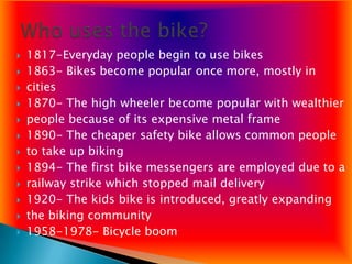    1817-Everyday people begin to use bikes
   1863- Bikes become popular once more, mostly in
   cities
   1870- The high wheeler become popular with wealthier
   people because of its expensive metal frame
   1890- The cheaper safety bike allows common people
   to take up biking
   1894- The first bike messengers are employed due to a
   railway strike which stopped mail delivery
   1920- The kids bike is introduced, greatly expanding
   the biking community
   1958-1978- Bicycle boom
 