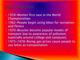    1958-Women first race in the World
    Championships
   1962-People begin using bikes for recreation
    and fitness
   1970-Bicycles become popular modes of
    transport due to awareness of pollution,
    especially around college and campuses
   1973-1978-Rising gas prices cause people to
    use bikes as transportation
 