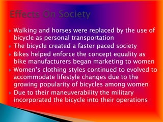    Walking and horses were replaced by the use of
    bicycle as personal transportation
   The bicycle created a faster paced society
   Bikes helped enforce the concept equality as
    bike manufacturers began marketing to women
   Women’s clothing styles continued to evolved to
    accommodate lifestyle changes due to the
    growing popularity of bicycles among women
   Due to their maneuverability the military
    incorporated the bicycle into their operations
 