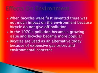    When bicycles were first invented there was
    not much impact on the environment because
    bicycle do not give off pollution
   In the 1970’s pollution became a growing
    issue and bicycles became more popular
   Bicycles are used as an alternative today
    because of expensive gas prices and
    environmental concerns
 